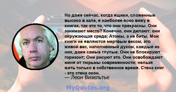 Но даже сейчас, когда ящики, сложенные высоко в зале, я наиболее ясно вижу в книгах, так это то, что они прекрасны. Они занимают место? Конечно, они делают: они окружающая среда; Атомы, а не биты. Мои книги не являются