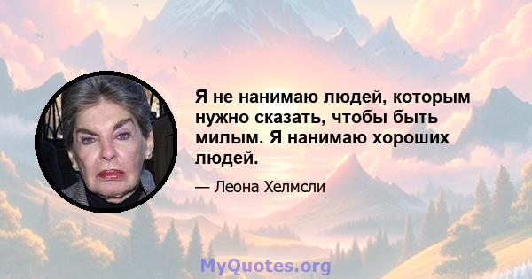 Я не нанимаю людей, которым нужно сказать, чтобы быть милым. Я нанимаю хороших людей.