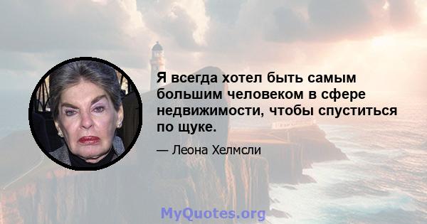 Я всегда хотел быть самым большим человеком в сфере недвижимости, чтобы спуститься по щуке.