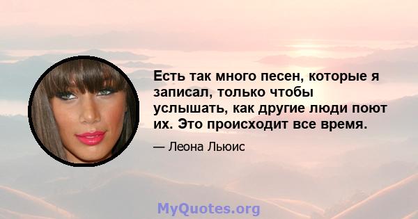 Есть так много песен, которые я записал, только чтобы услышать, как другие люди поют их. Это происходит все время.