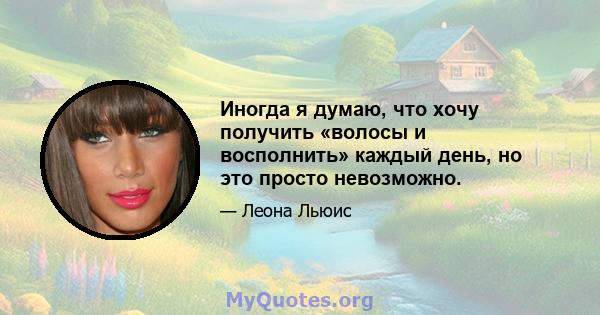 Иногда я думаю, что хочу получить «волосы и восполнить» каждый день, но это просто невозможно.