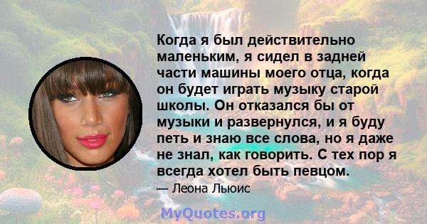 Когда я был действительно маленьким, я сидел в задней части машины моего отца, когда он будет играть музыку старой школы. Он отказался бы от музыки и развернулся, и я буду петь и знаю все слова, но я даже не знал, как