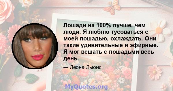 Лошади на 100% лучше, чем люди. Я люблю тусоваться с моей лошадью, охлаждать. Они такие удивительные и эфирные. Я мог вешать с лошадьми весь день.