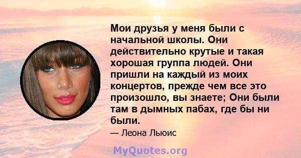 Мои друзья у меня были с начальной школы. Они действительно крутые и такая хорошая группа людей. Они пришли на каждый из моих концертов, прежде чем все это произошло, вы знаете; Они были там в дымных пабах, где бы ни