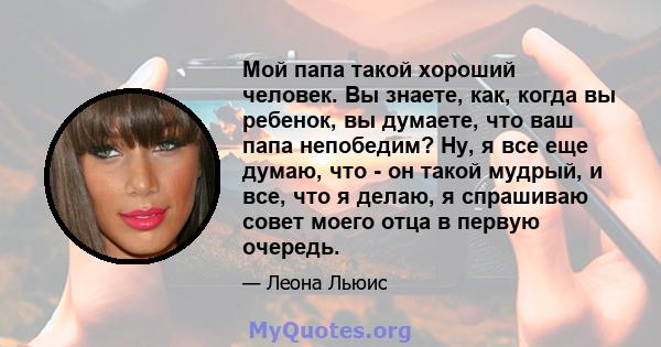 Мой папа такой хороший человек. Вы знаете, как, когда вы ребенок, вы думаете, что ваш папа непобедим? Ну, я все еще думаю, что - он такой мудрый, и все, что я делаю, я спрашиваю совет моего отца в первую очередь.