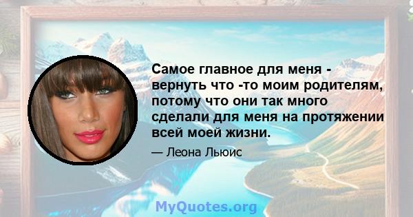 Самое главное для меня - вернуть что -то моим родителям, потому что они так много сделали для меня на протяжении всей моей жизни.