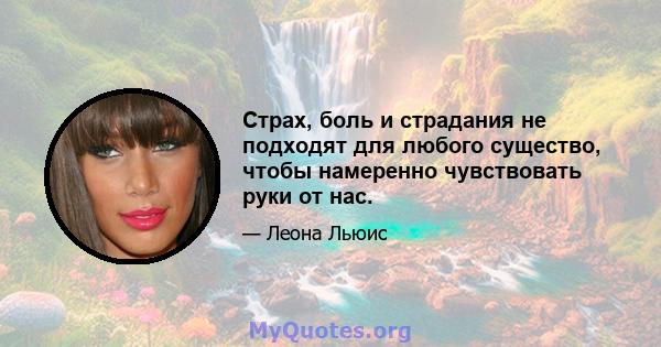 Страх, боль и страдания не подходят для любого существо, чтобы намеренно чувствовать руки от нас.