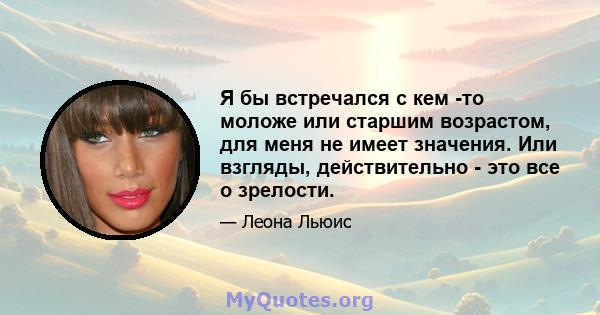 Я бы встречался с кем -то моложе или старшим возрастом, для меня не имеет значения. Или взгляды, действительно - это все о зрелости.