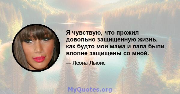 Я чувствую, что прожил довольно защищенную жизнь, как будто мои мама и папа были вполне защищены со мной.