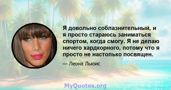 Я довольно соблазнительный, и я просто стараюсь заниматься спортом, когда смогу. Я не делаю ничего хардкорного, потому что я просто не настолько посвящен.