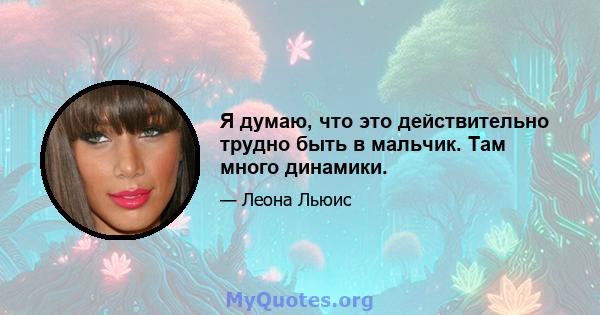 Я думаю, что это действительно трудно быть в мальчик. Там много динамики.