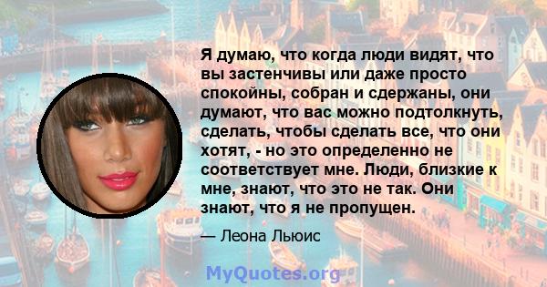 Я думаю, что когда люди видят, что вы застенчивы или даже просто спокойны, собран и сдержаны, они думают, что вас можно подтолкнуть, сделать, чтобы сделать все, что они хотят, - но это определенно не соответствует мне.