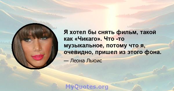 Я хотел бы снять фильм, такой как «Чикаго». Что -то музыкальное, потому что я, очевидно, пришел из этого фона.