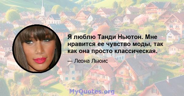 Я люблю Танди Ньютон. Мне нравится ее чувство моды, так как она просто классическая.