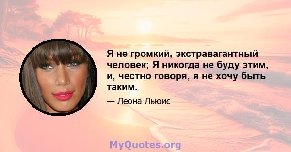 Я не громкий, экстравагантный человек; Я никогда не буду этим, и, честно говоря, я не хочу быть таким.