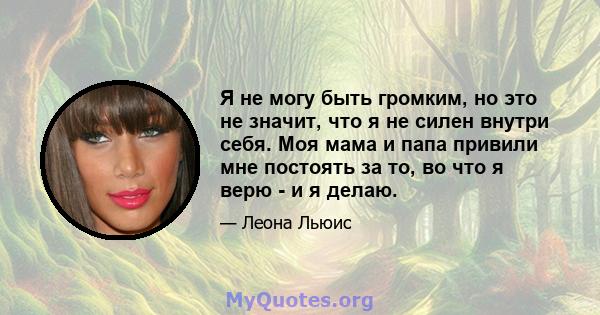 Я не могу быть громким, но это не значит, что я не силен внутри себя. Моя мама и папа привили мне постоять за то, во что я верю - и я делаю.