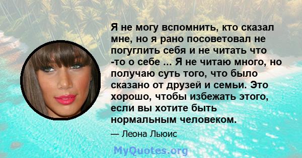 Я не могу вспомнить, кто сказал мне, но я рано посоветовал не погуглить себя и не читать что -то о себе ... Я не читаю много, но получаю суть того, что было сказано от друзей и семьи. Это хорошо, чтобы избежать этого,