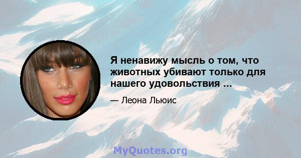 Я ненавижу мысль о том, что животных убивают только для нашего удовольствия ...