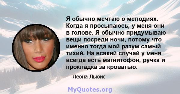 Я обычно мечтаю о мелодиях. Когда я просыпаюсь, у меня они в голове. Я обычно придумываю вещи посреди ночи, потому что именно тогда мой разум самый тихий. На всякий случай у меня всегда есть магнитофон, ручка и