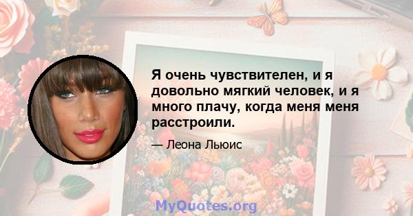 Я очень чувствителен, и я довольно мягкий человек, и я много плачу, когда меня меня расстроили.