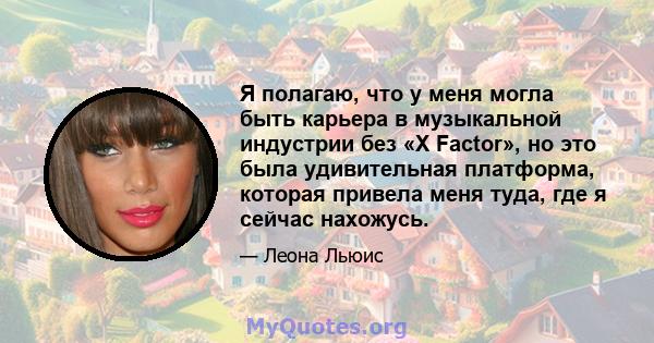 Я полагаю, что у меня могла быть карьера в музыкальной индустрии без «X Factor», но это была удивительная платформа, которая привела меня туда, где я сейчас нахожусь.