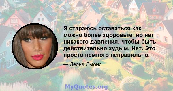 Я стараюсь оставаться как можно более здоровым, но нет никакого давления, чтобы быть действительно худым. Нет. Это просто немного неправильно.