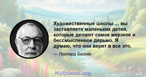 Художественные школы ... вы заставляете маленьких детей, которые делают самое мерзкое и бессмысленное дерьмо. Я думаю, что они верят в все это.