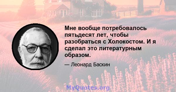 Мне вообще потребовалось пятьдесят лет, чтобы разобраться с Холокостом. И я сделал это литературным образом.