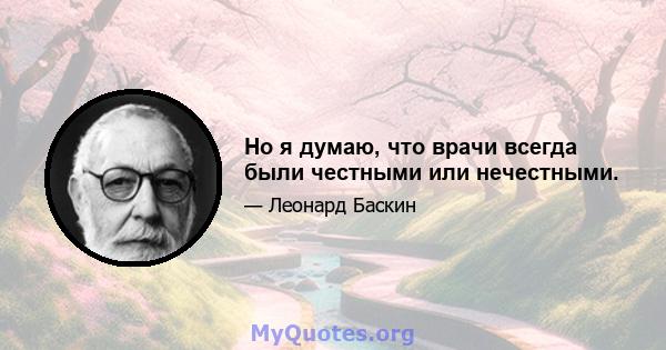 Но я думаю, что врачи всегда были честными или нечестными.