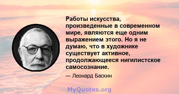 Работы искусства, произведенные в современном мире, являются еще одним выражением этого. Но я не думаю, что в художнике существует активное, продолжающееся нигилистское самосознание.