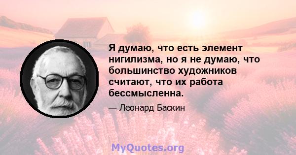 Я думаю, что есть элемент нигилизма, но я не думаю, что большинство художников считают, что их работа бессмысленна.