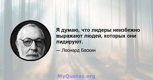 Я думаю, что лидеры неизбежно выражают людей, которых они лидируют.