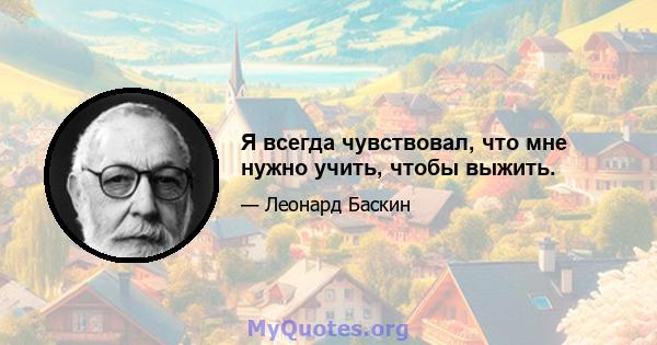 Я всегда чувствовал, что мне нужно учить, чтобы выжить.