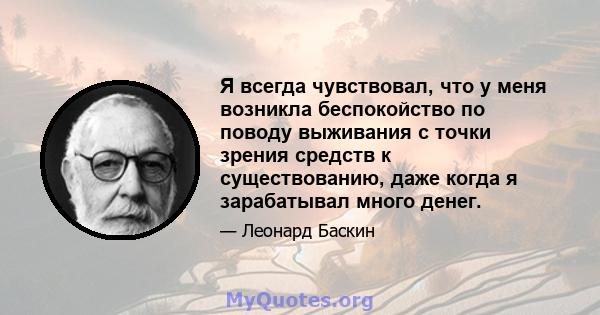 Я всегда чувствовал, что у меня возникла беспокойство по поводу выживания с точки зрения средств к существованию, даже когда я зарабатывал много денег.