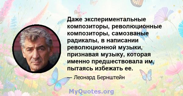 Даже экспериментальные композиторы, революционные композиторы, самозваные радикалы, в написании революционной музыки, признавая музыку, которая именно предшествовала им, пытаясь избежать ее.