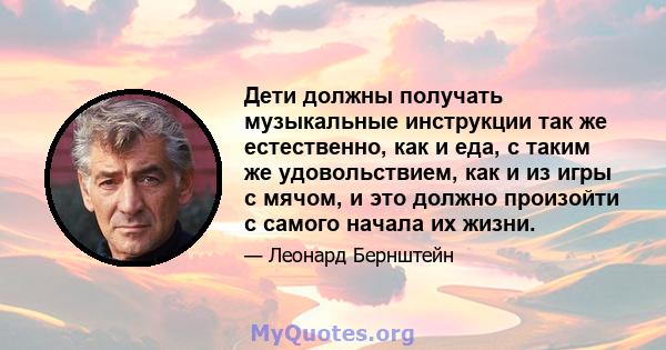 Дети должны получать музыкальные инструкции так же естественно, как и еда, с таким же удовольствием, как и из игры с мячом, и это должно произойти с самого начала их жизни.