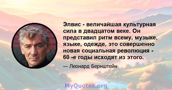 Элвис - величайшая культурная сила в двадцатом веке. Он представил ритм всему, музыке, языке, одежде, это совершенно новая социальная революция - 60 -е годы исходят из этого.