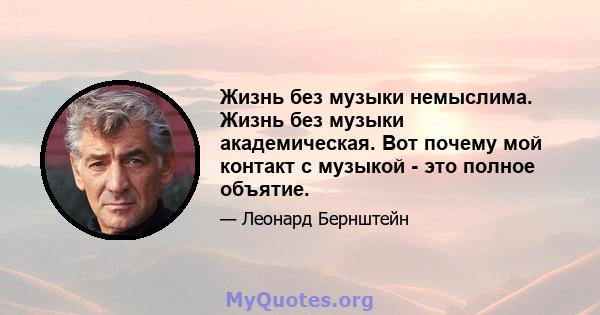 Жизнь без музыки немыслима. Жизнь без музыки академическая. Вот почему мой контакт с музыкой - это полное объятие.