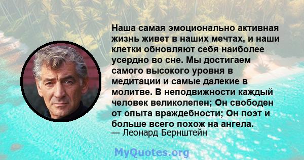 Наша самая эмоционально активная жизнь живет в наших мечтах, и наши клетки обновляют себя наиболее усердно во сне. Мы достигаем самого высокого уровня в медитации и самые далекие в молитве. В неподвижности каждый