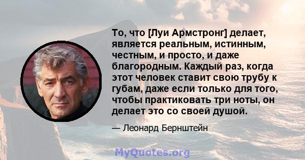 То, что [Луи Армстронг] делает, является реальным, истинным, честным, и просто, и даже благородным. Каждый раз, когда этот человек ставит свою трубу к губам, даже если только для того, чтобы практиковать три ноты, он