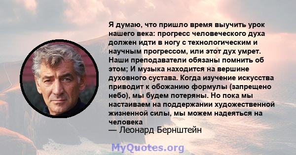 Я думаю, что пришло время выучить урок нашего века: прогресс человеческого духа должен идти в ногу с технологическим и научным прогрессом, или этот дух умрет. Наши преподаватели обязаны помнить об этом; И музыка