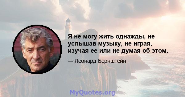 Я не могу жить однажды, не услышав музыку, не играя, изучая ее или не думая об этом.