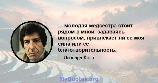 ... молодая медсестра стоит рядом с мной, задаваясь вопросом, привлекает ли ее моя сила или ее благотворительность.