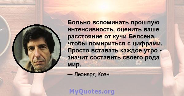 Больно вспоминать прошлую интенсивность, оценить ваше расстояние от кучи Белсена, чтобы помириться с цифрами. Просто вставать каждое утро - значит составить своего рода мир.