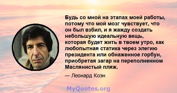 Будь со мной на этапах моей работы, потому что мой мозг чувствует, что он был взбил, и я жажду создать небольшую идеальную вещь, которая будет жить в твоем утро, как любопытная статика через элегию президента или