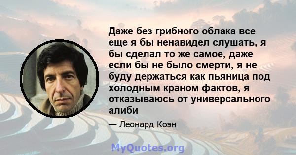 Даже без грибного облака все еще я бы ненавидел слушать, я бы сделал то же самое, даже если бы не было смерти, я не буду держаться как пьяница под холодным краном фактов, я отказываюсь от универсального алиби