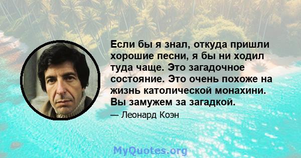 Если бы я знал, откуда пришли хорошие песни, я бы ни ходил туда чаще. Это загадочное состояние. Это очень похоже на жизнь католической монахини. Вы замужем за загадкой.