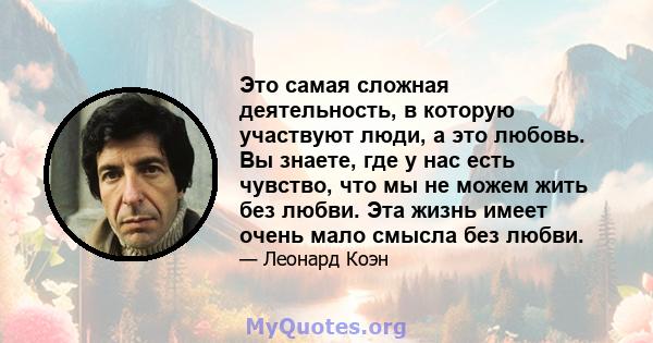 Это самая сложная деятельность, в которую участвуют люди, а это любовь. Вы знаете, где у нас есть чувство, что мы не можем жить без любви. Эта жизнь имеет очень мало смысла без любви.