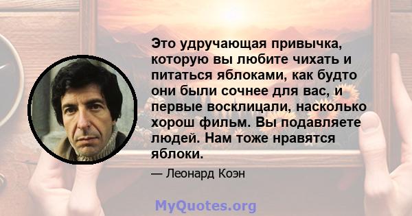 Это удручающая привычка, которую вы любите чихать и питаться яблоками, как будто они были сочнее для вас, и первые восклицали, насколько хорош фильм. Вы подавляете людей. Нам тоже нравятся яблоки.