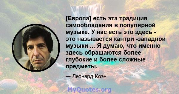 [Европа] есть эта традиция самообладания в популярной музыке. У нас есть это здесь - это называется кантри -западной музыки ... Я думаю, что именно здесь обращаются более глубокие и более сложные предметы.